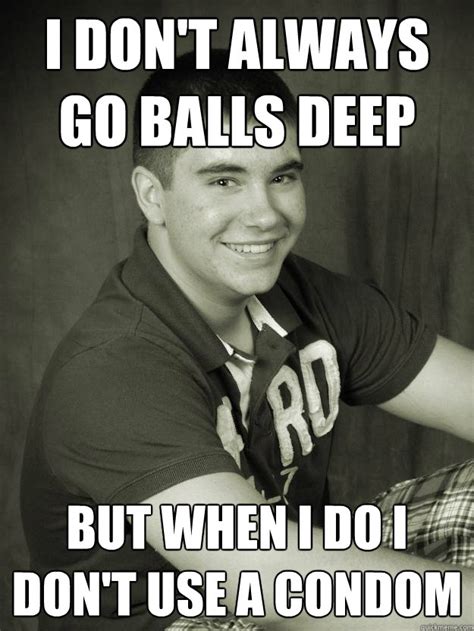 I Dont Always Go Balls Deep But When I Do I Dont Use A Condom Sexy