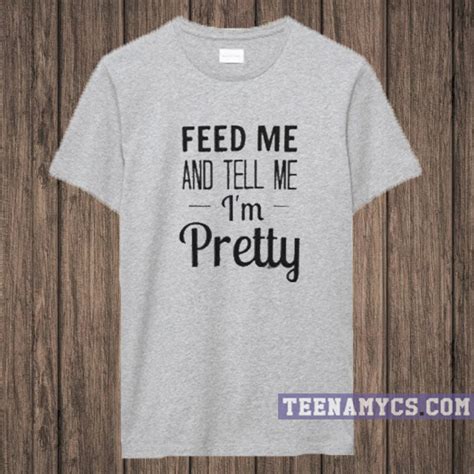 Feed Me And Tell Me Im Pretty T Shirt Teenamycs