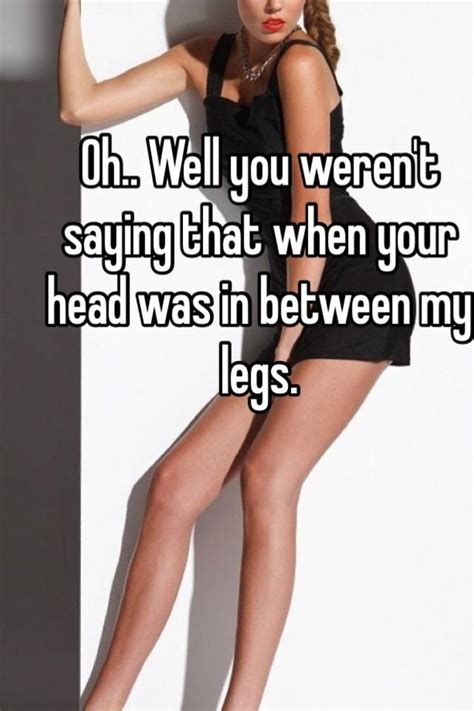 oh well you weren t saying that when your head was in between my legs