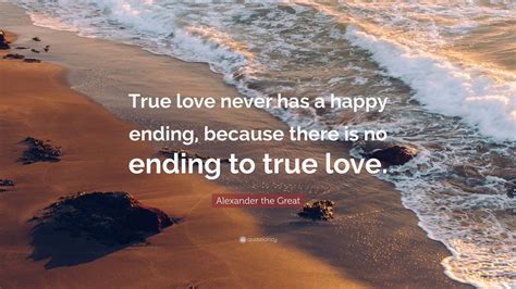 Explore our collection of motivational and famous quotes by authors you know and love. Alexander the Great Quote: "True love never has a happy ...