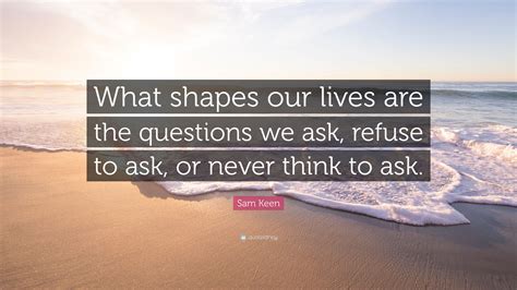 Go through the interesting quotes and sayings by sam keen which has been accumulated from his writings, thoughts, books, letters, philosophies and other works. Sam Keen Quote: "What shapes our lives are the questions we ask, refuse to ask, or never think ...