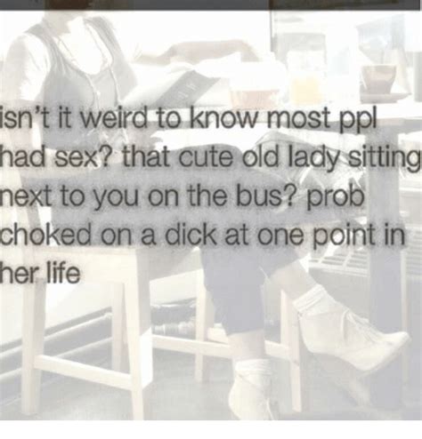 isn t it weird to know most ppl had sex that cute old lady sitting next to you on the bus prob