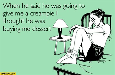 when he said he was going to give me a creampie i though he was buying me dessert