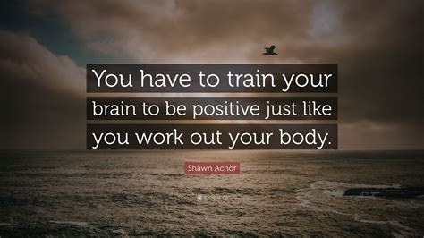 Shawn Achor Quote “you Have To Train Your Brain To Be Positive Just