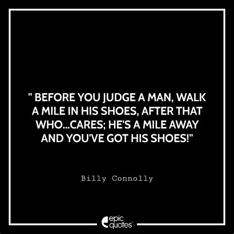 before you judge a man walk a mile in his shoes after that who cares… he s a mile away and