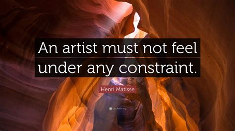 Henri Matisse Quote An Artist Must Not Feel Under Any Constraint