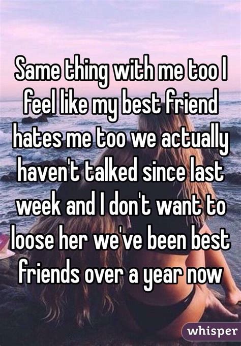 same thing with me too i feel like my best friend hates me too we actually haven t talked since