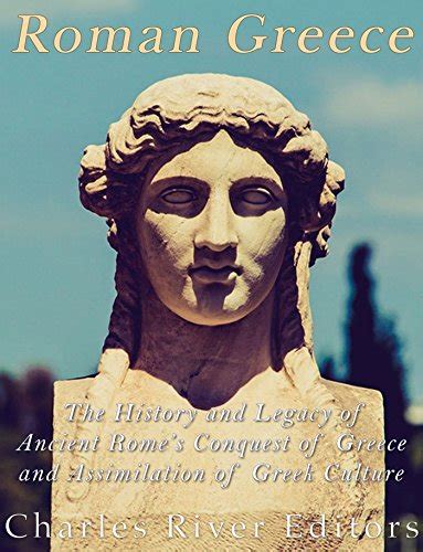 Roman Greece The History And Legacy Of Ancient Romes Conquest Of Greece And Assimilation Of