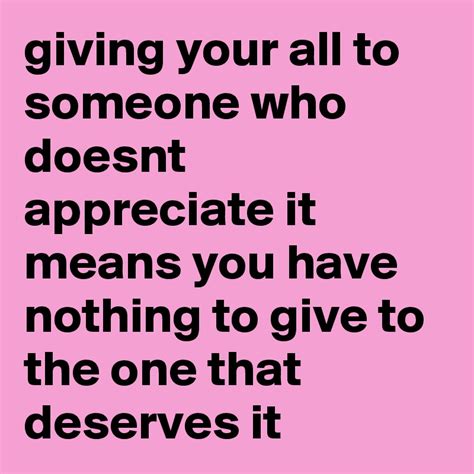 giving your all to someone who doesnt appreciate it means you have nothing to give to the one