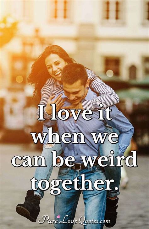 And life is a little weird. I love it when we can be weird together. | PureLoveQuotes
