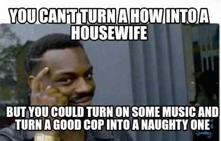 Meme Creator Funny You Can T Turn A How Into A Housewife But You