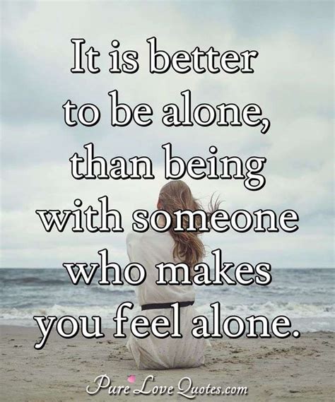 It Is Better To Be Alone Than Being With Someone Who Makes You Feel Alone Purelovequotes