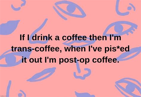 If I Drink A Coffee Then Im Trans Coffee When Ive Pised It Out Im Post Op Coffee Imgflip