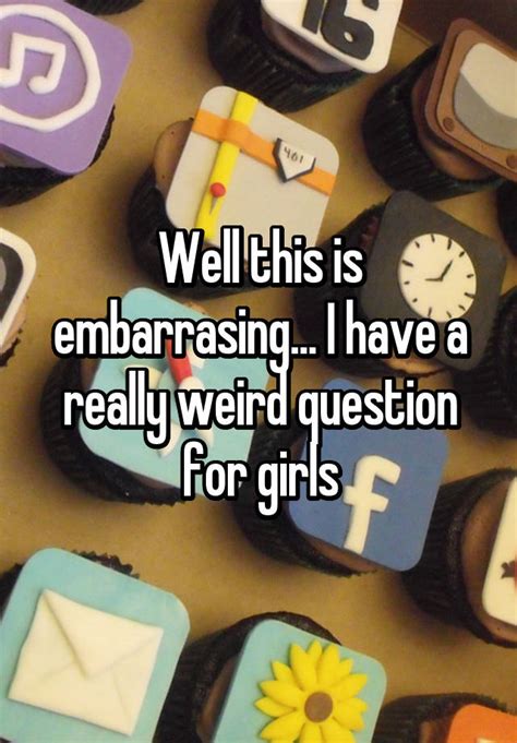 well this is embarrasing i have a really weird question for girls