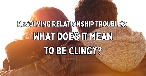 Resolving Relationship Troubles What Does It Mean To Be Clingy ⋆