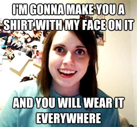 I M Gonna Make You A Shirt With My Face On It And You Will Wear It Everywhere Overly Attached