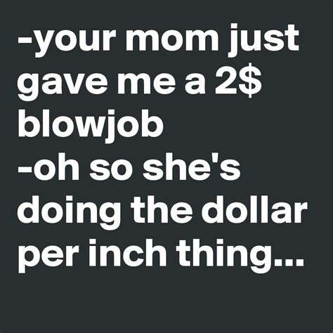 Your Mom Just Gave Me A 2 Blowjob Oh So Shes Doing The Dollar Per