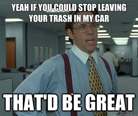 Yeah If You Could Stop Leaving Your Trash In My Car Thatd Be Great