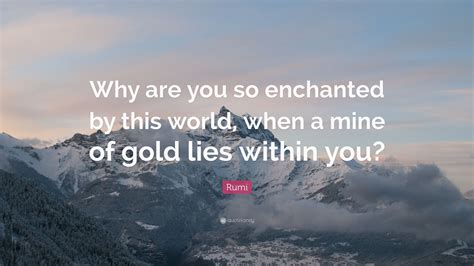 Rumi Quote: “Why are you so enchanted by this world, when a mine of