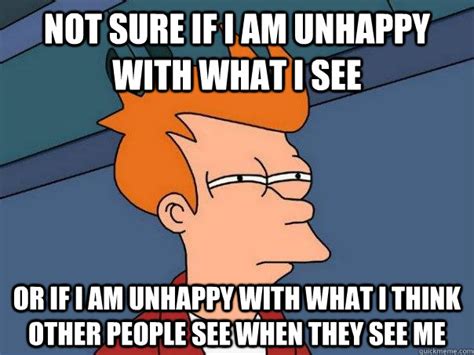 Not Sure If I Am Unhappy With What I See Or If I Am Unhappy With What I