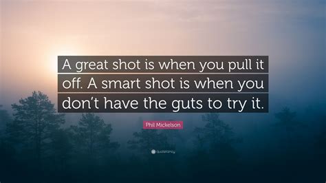 The object of golf is not just to win. Phil Mickelson Quote: "A great shot is when you pull it off. A smart shot is when you don't have ...