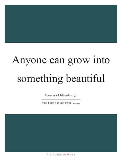 Anyone Can Grow Into Something Beautiful Picture Quotes