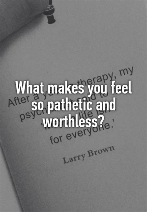 what makes you feel so pathetic and worthless