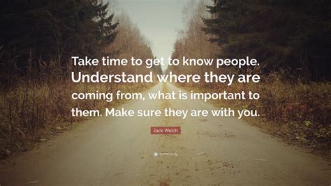 Jack Welch Quote Take Time To Get To Know People Understand Where