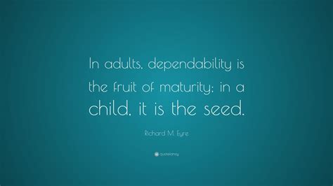 Enjoy our dependable quotes collection by famous authors, actors and singers. Richard M. Eyre Quote: "In adults, dependability is the fruit of maturity; in a child, it is the ...