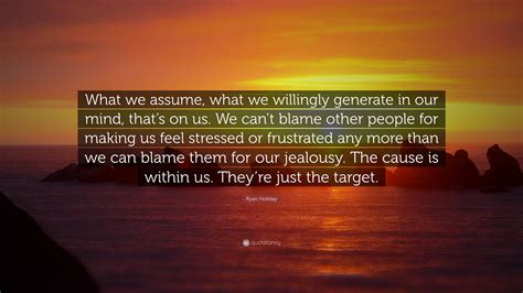 Ryan Holiday Quote “what We Assume What We Willingly Generate In Our