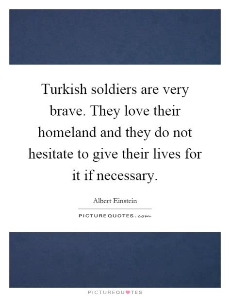Don't live in the world as if you were renting or here only for the summer, but act as if it was your father's house. Turkish soldiers are very brave. They love their homeland ...