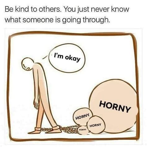 be kind to others you never know what someone else is going through i m horny horny on main