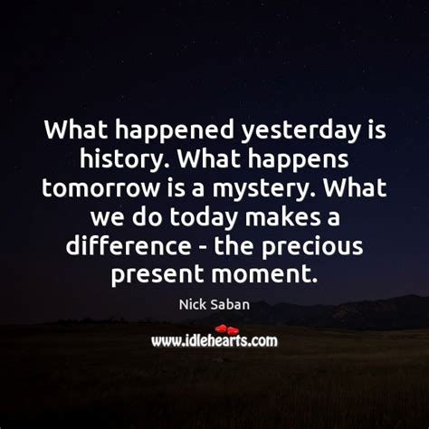 What Happened Yesterday Is History What Happens Tomorrow Is A Mystery