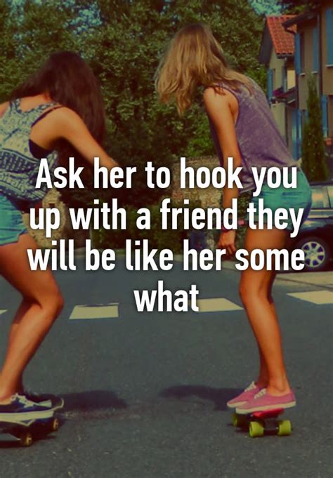 ask her to hook you up with a friend they will be like her some what