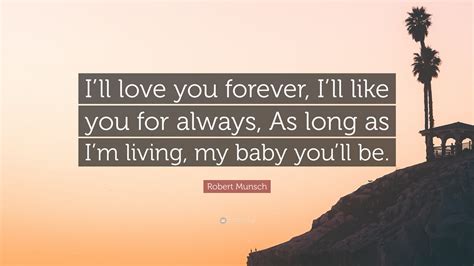 My love for you is forever quotes. Robert Munsch Quote: "I'll love you forever, I'll like you for always, As long as I'm living, my ...