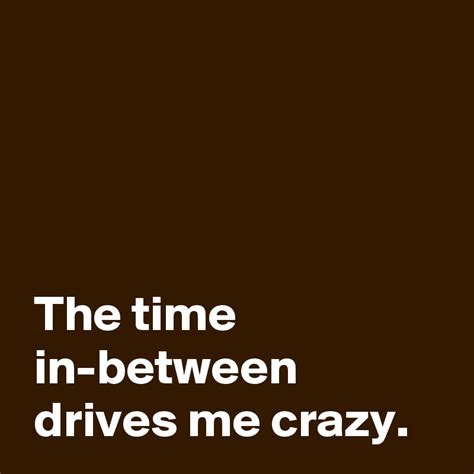 The Time In Between Drives Me Crazy Post By Andshecame On Boldomatic