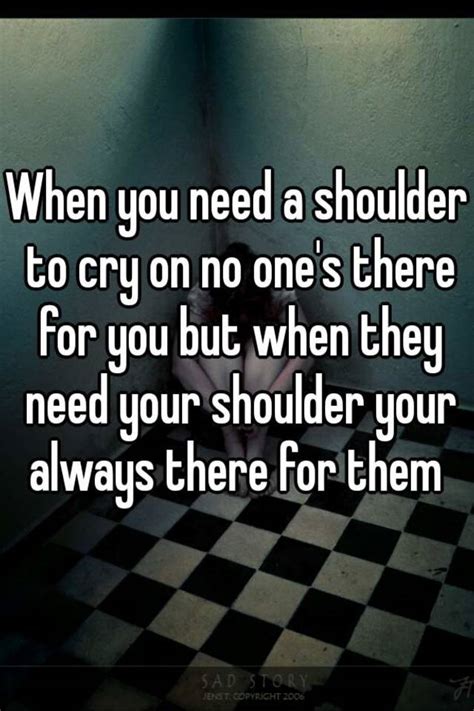 When You Need A Shoulder To Cry On No Ones There For You But When They