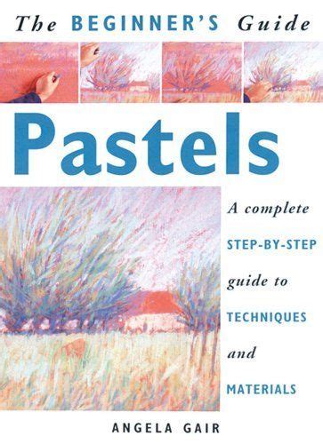 The Beginners Guide Pastels A Complete Step By Step Guide To