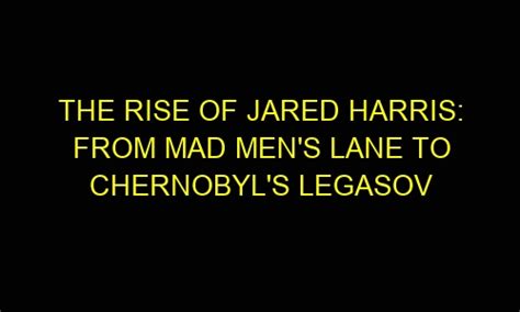 The Rise Of Jared Harris From Mad Mens Lane To Chernobyls Legasov