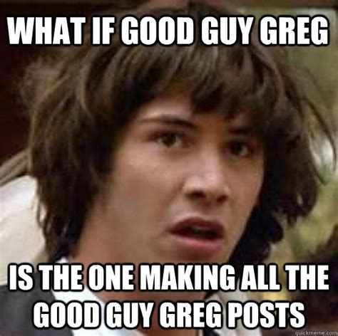 What If Good Guy Greg Is The One Making All The Good Guy Greg Posts