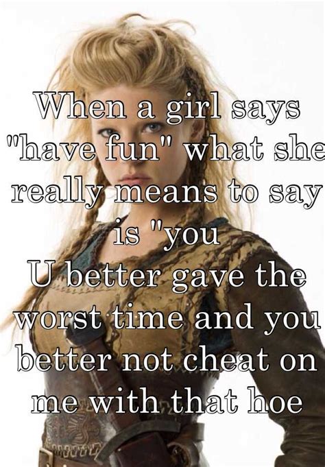 when a girl says have fun what she really means to say is you u better gave the worst time