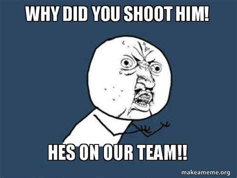 Why Did You Shoot Him Hes On Our Team Y U No Make A Meme