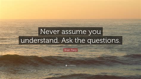 Brian Tracy Quote Never Assume You Understand Ask The Questions