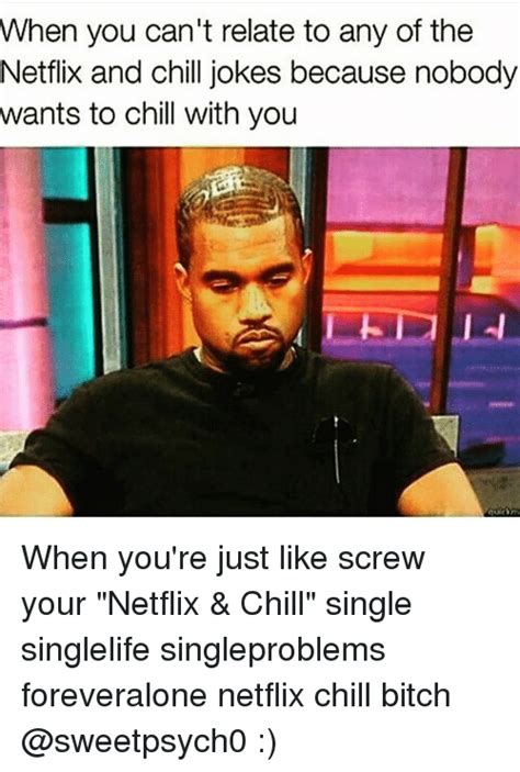when you can t relate to any of the netflix and chill jokes because nobody wants to chill with