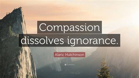 Alaric Hutchinson Quote Compassion Dissolves Ignorance