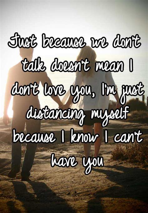 just because we don t talk doesn t mean i don t love you i m just distancing myself because i