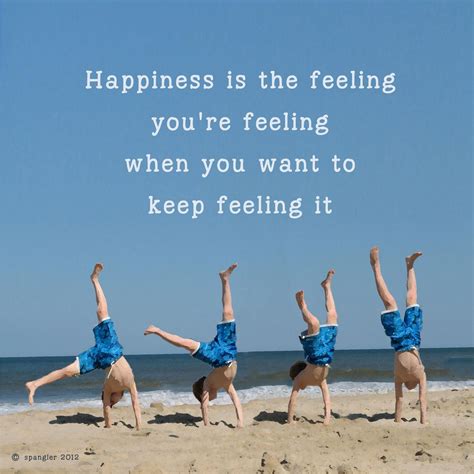 Happiness is the feeling you're feeling when you want to keep feeling ...