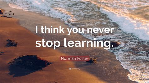 Norman Foster Quote I Think You Never Stop Learning