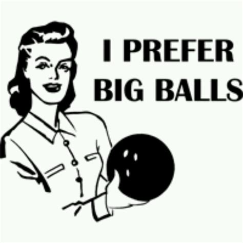 i prefer big balls big balls i love my hubby bowling