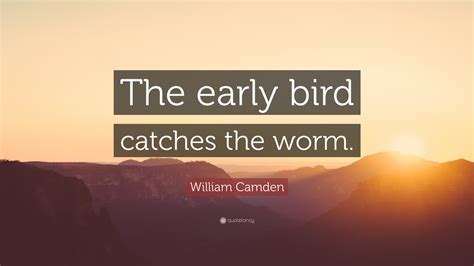 What they say may be true, the early bird catches the worm. William Camden Quote: "The early bird catches the worm ...